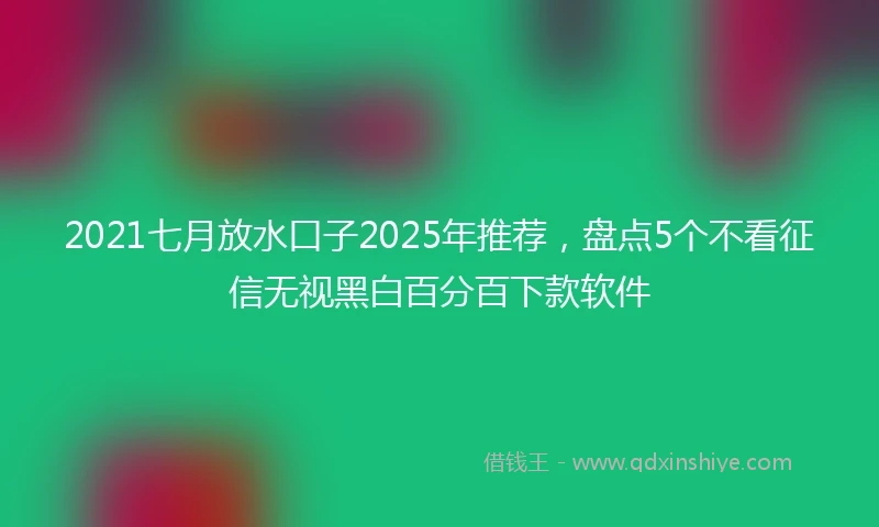 2021七月放水口子2025年推荐，盘点5个不看征信无视黑白百分百下款软件