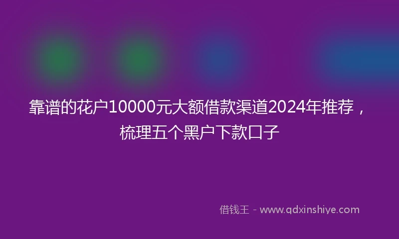 靠谱的花户10000元大额借款渠道2024年推荐，梳理五个黑户下款口子