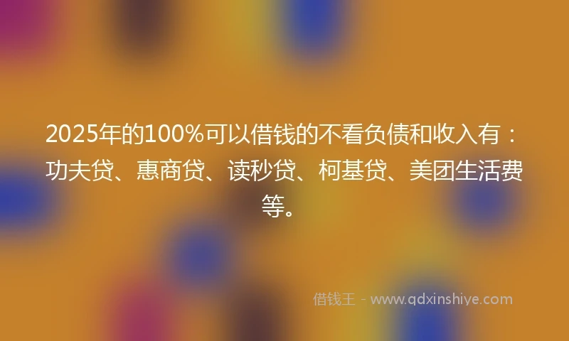 2025年的100%可以借钱的不看负债和收入有：功夫贷、惠商贷、读秒贷、柯基贷、美团生活费等。