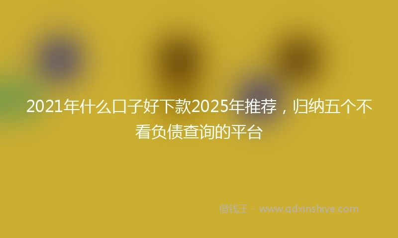 2021年什么口子好下款2025年推荐，归纳五个不看负债查询的平台