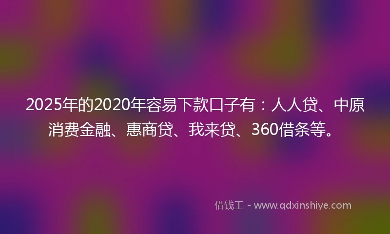 2025年的2020年容易下款口子有：人人贷、中原消费金融、惠商贷、我来贷、360借条等。