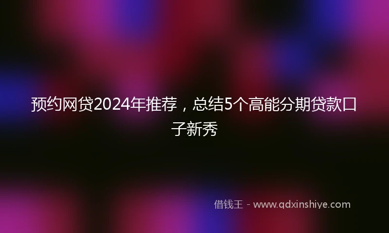 预约网贷2024年推荐，总结5个高能分期贷款口子新秀