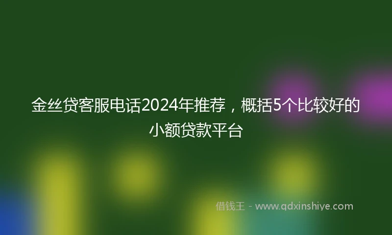 金丝贷客服电话2024年推荐，概括5个比较好的小额贷款平台