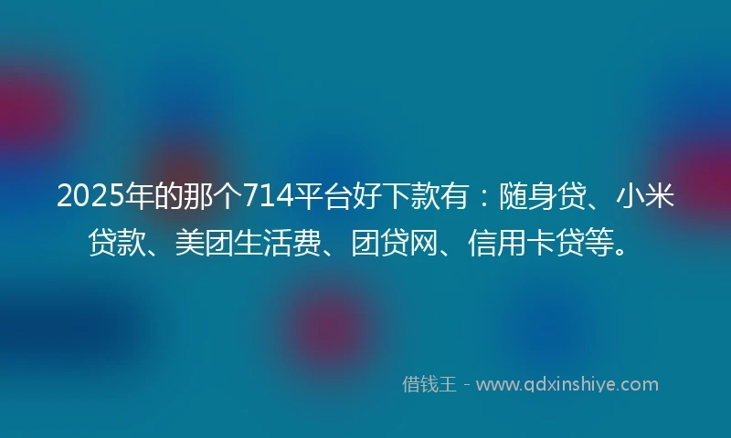 2025年的那个714平台好下款有：随身贷、小米贷款、美团生活费、团贷网、信用卡贷等。
