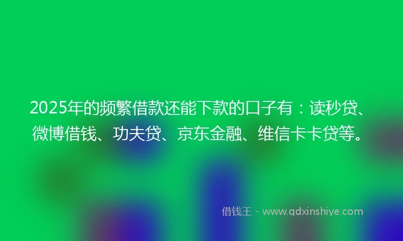 2025年的频繁借款还能下款的口子有：读秒贷、微博借钱、功夫贷、京东金融、维信卡卡贷等。