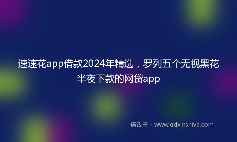 速速花app借款2024年精选，罗列五个无视黑花半夜下款的网贷app