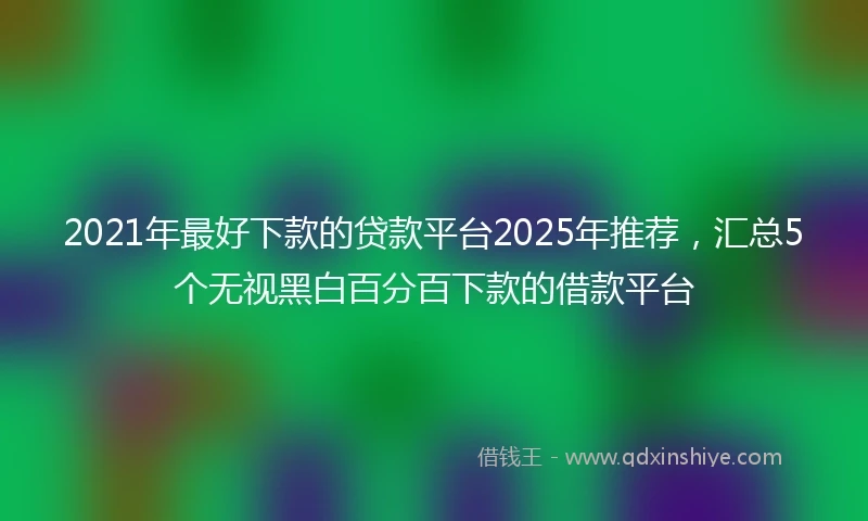 2021年最好下款的贷款平台2025年推荐，汇总5个无视黑白百分百下款的借款平台