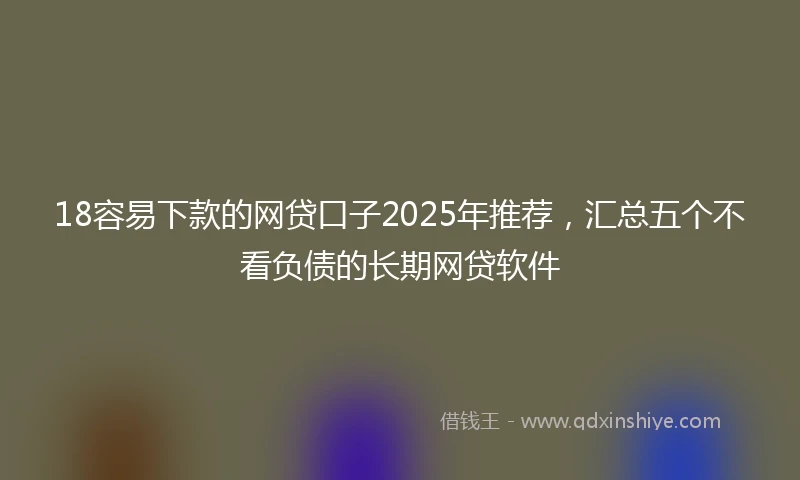 18容易下款的网贷口子2025年推荐，汇总五个不看负债的长期网贷软件