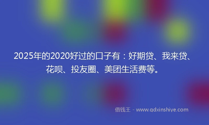 2025年的2020好过的口子有：好期贷、我来贷、花呗、投友圈、美团生活费等。