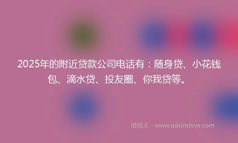 2025年的附近贷款公司电话有：随身贷、小花钱包、滴水贷、投友圈、你我贷等。