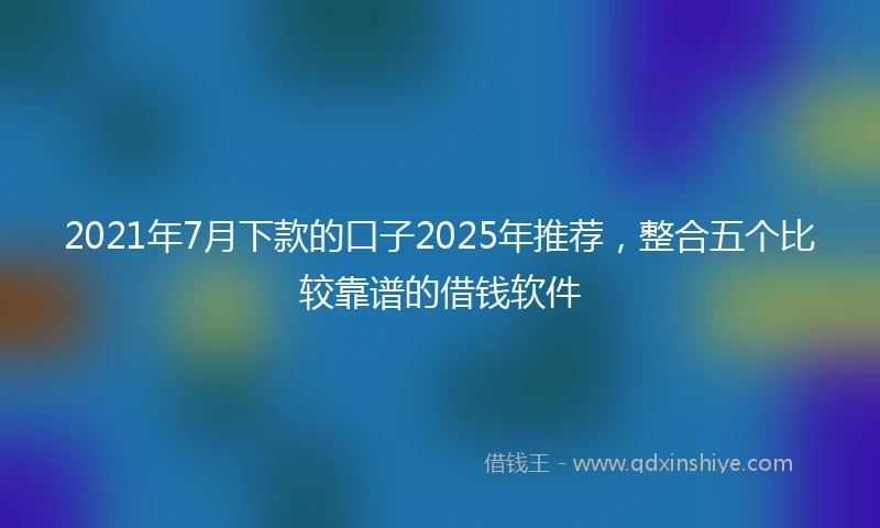 2021年7月下款的口子2025年推荐，整合五个比较靠谱的借钱软件