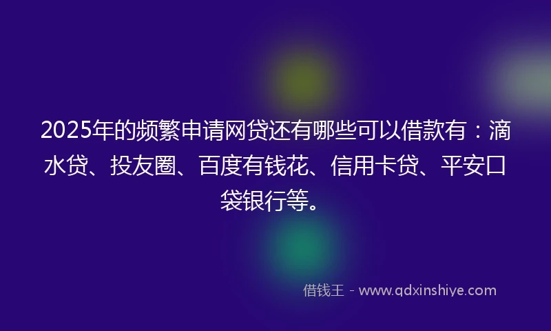 2025年的频繁申请网贷还有哪些可以借款有：滴水贷、投友圈、百度有钱花、信用卡贷、平安口袋银行等。