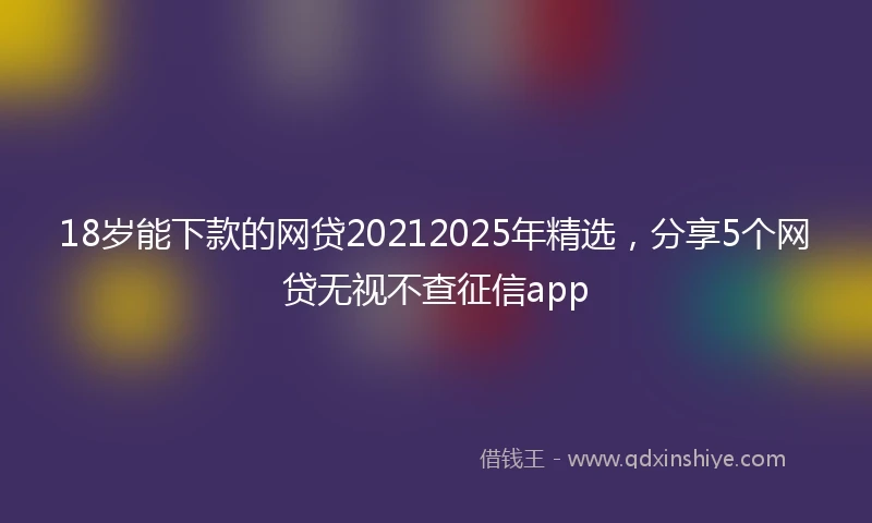 18岁能下款的网贷20212025年精选，分享5个网贷无视不查征信app