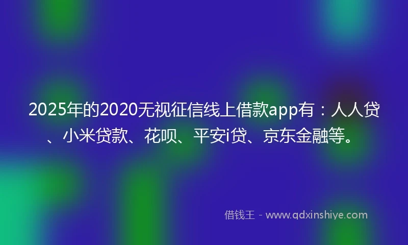 2025年的2020无视征信线上借款app有：人人贷、小米贷款、花呗、平安i贷、京东金融等。