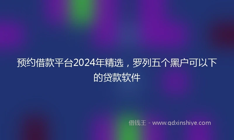 预约借款平台2024年精选，罗列五个黑户可以下的贷款软件
