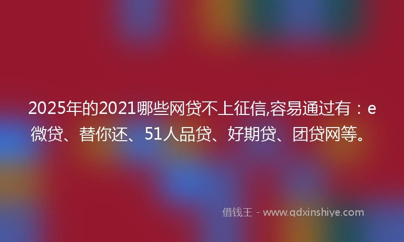 2025年的2021哪些网贷不上征信,容易通过有：e微贷、替你还、51人品贷、好期贷、团贷网等。
