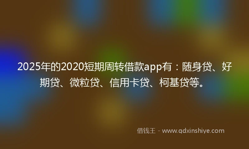 2025年的2020短期周转借款app有：随身贷、好期贷、微粒贷、信用卡贷、柯基贷等。