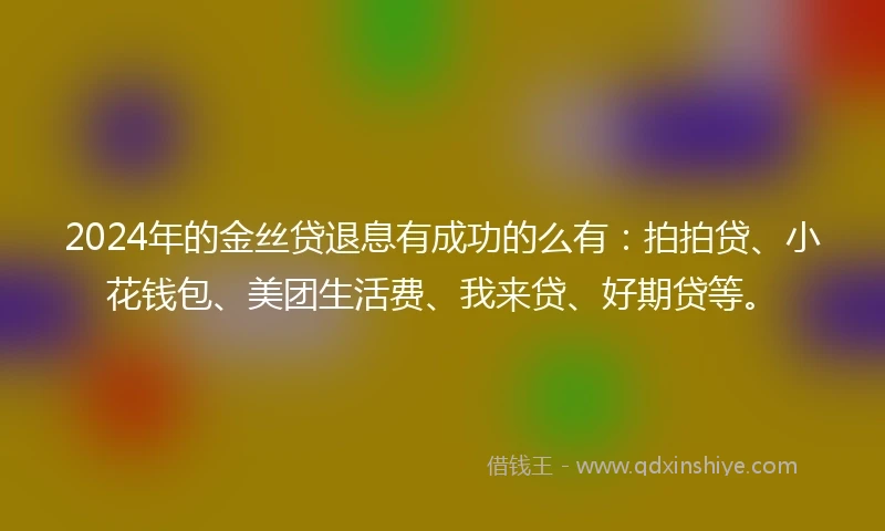 2024年的金丝贷退息有成功的么有：拍拍贷、小花钱包、美团生活费、我来贷、好期贷等。
