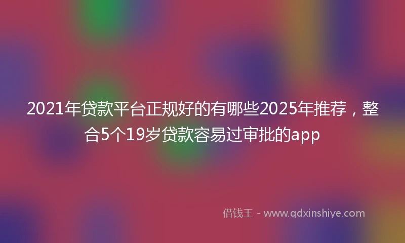 2021年贷款平台正规好的有哪些2025年推荐，整合5个19岁贷款容易过审批的app