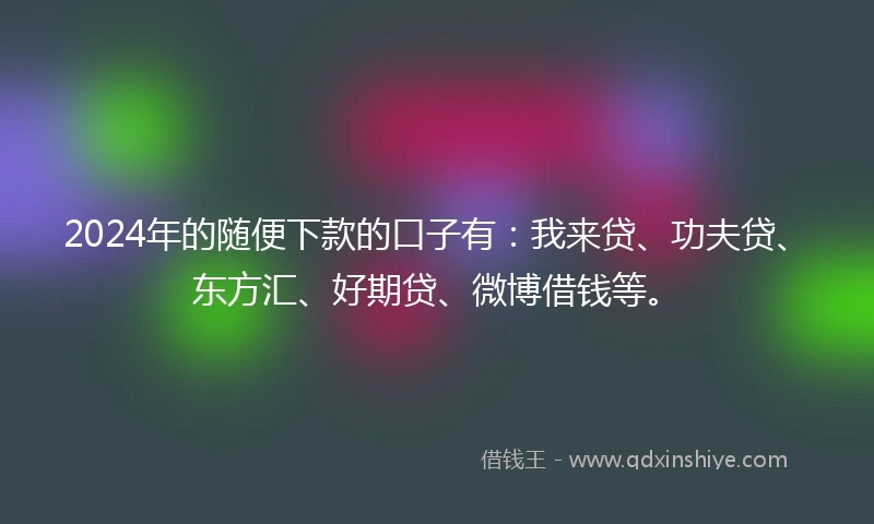 2024年的随便下款的口子有：我来贷、功夫贷、东方汇、好期贷、微博借钱等。