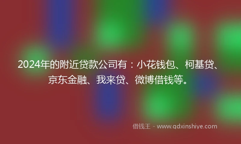 2024年的附近贷款公司有：小花钱包、柯基贷、京东金融、我来贷、微博借钱等。