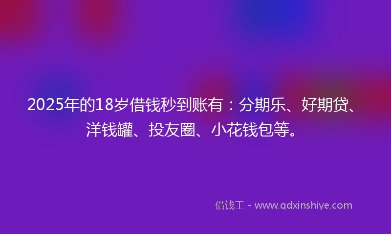 2025年的18岁借钱秒到账有：分期乐、好期贷、洋钱罐、投友圈、小花钱包等。