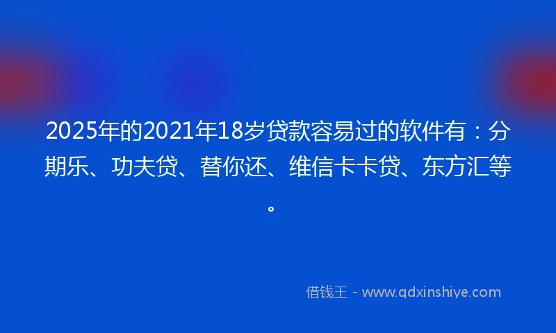 2025年的2021年18岁贷款容易过的软件有：分期乐、功夫贷、替你还、维信卡卡贷、东方汇等。