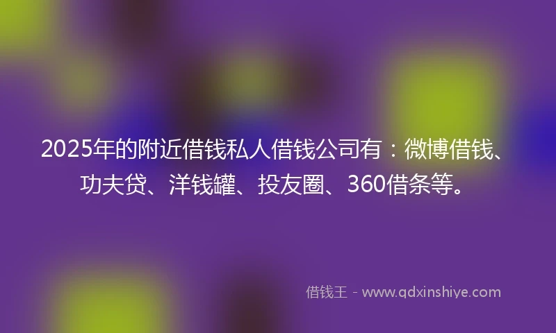 2025年的附近借钱私人借钱公司有：微博借钱、功夫贷、洋钱罐、投友圈、360借条等。
