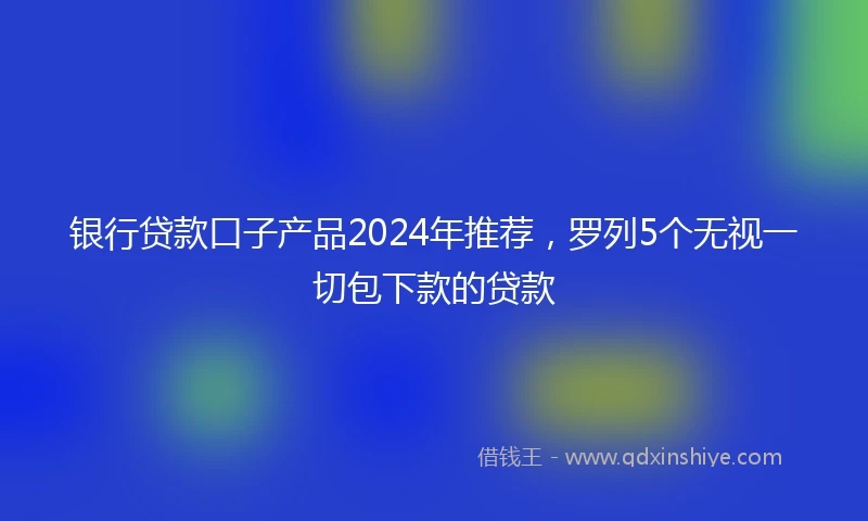 银行贷款口子产品2024年推荐，罗列5个无视一切包下款的贷款
