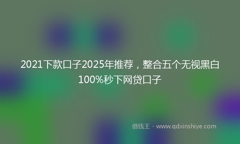 2021下款口子2025年推荐，整合五个无视黑白100%秒下网贷口子