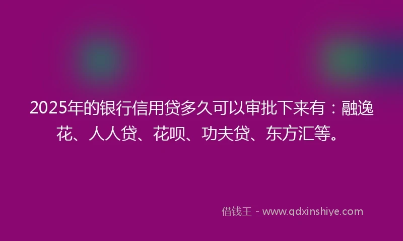 2025年的银行信用贷多久可以审批下来有：融逸花、人人贷、花呗、功夫贷、东方汇等。