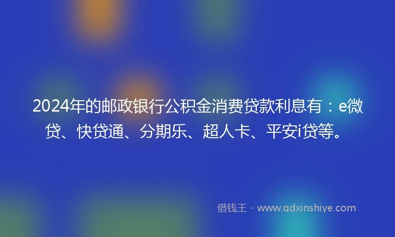 2024年的邮政银行公积金消费贷款利息有：e微贷、快贷通、分期乐、超人卡、平安i贷等。