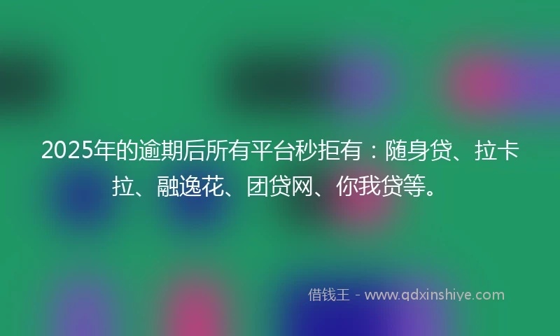 2025年的逾期后所有平台秒拒有：随身贷、拉卡拉、融逸花、团贷网、你我贷等。