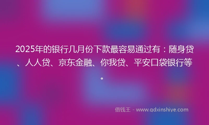 2025年的银行几月份下款最容易通过有：随身贷、人人贷、京东金融、你我贷、平安口袋银行等。