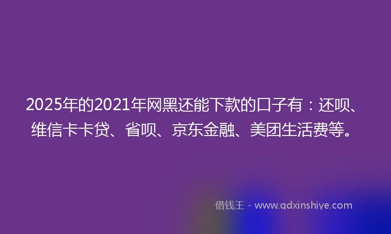2025年的2021年网黑还能下款的口子有：还呗、维信卡卡贷、省呗、京东金融、美团生活费等。