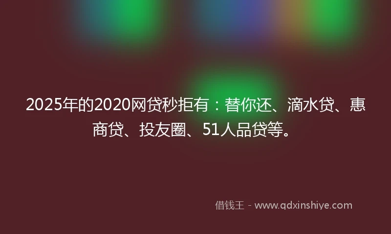 2025年的2020网贷秒拒有：替你还、滴水贷、惠商贷、投友圈、51人品贷等。