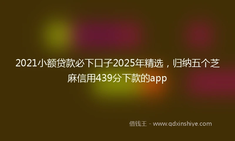2021小额贷款必下口子2025年精选，归纳五个芝麻信用439分下款的app