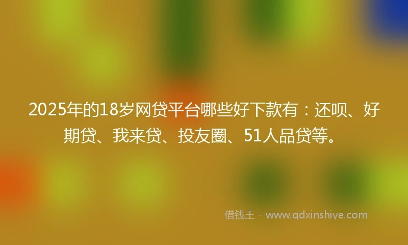 2025年的18岁网贷平台哪些好下款有：还呗、好期贷、我来贷、投友圈、51人品贷等。