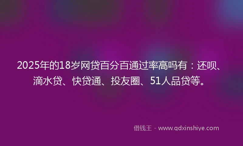 2025年的18岁网贷百分百通过率高吗有：还呗、滴水贷、快贷通、投友圈、51人品贷等。