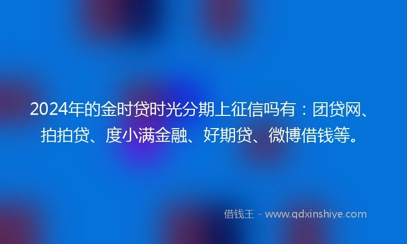 2024年的金时贷时光分期上征信吗有：团贷网、拍拍贷、度小满金融、好期贷、微博借钱等。