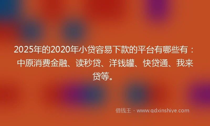2025年的2020年小贷容易下款的平台有哪些有：中原消费金融、读秒贷、洋钱罐、快贷通、我来贷等。