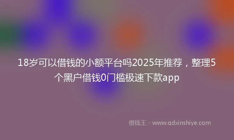 18岁可以借钱的小额平台吗2025年推荐，整理5个黑户借钱0门槛极速下款app