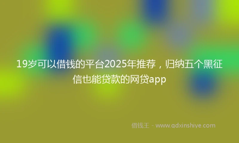 19岁可以借钱的平台2025年推荐，归纳五个黑征信也能贷款的网贷app