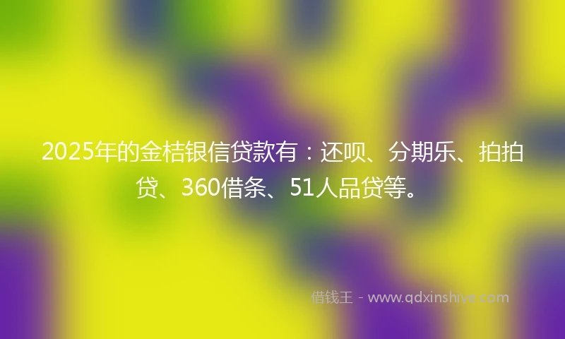 2025年的金桔银信贷款有：还呗、分期乐、拍拍贷、360借条、51人品贷等。