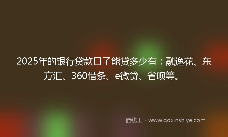 2025年的银行贷款口子能贷多少有：融逸花、东方汇、360借条、e微贷、省呗等。
