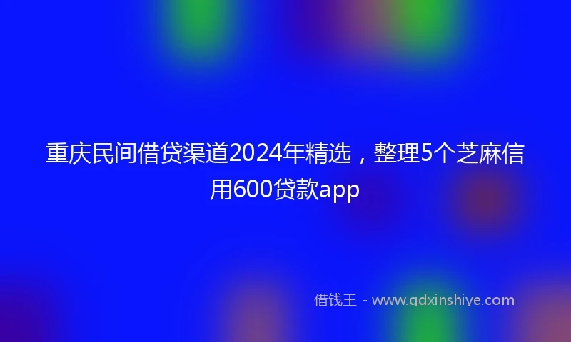 重庆民间借贷渠道2024年精选，整理5个芝麻信用600贷款app