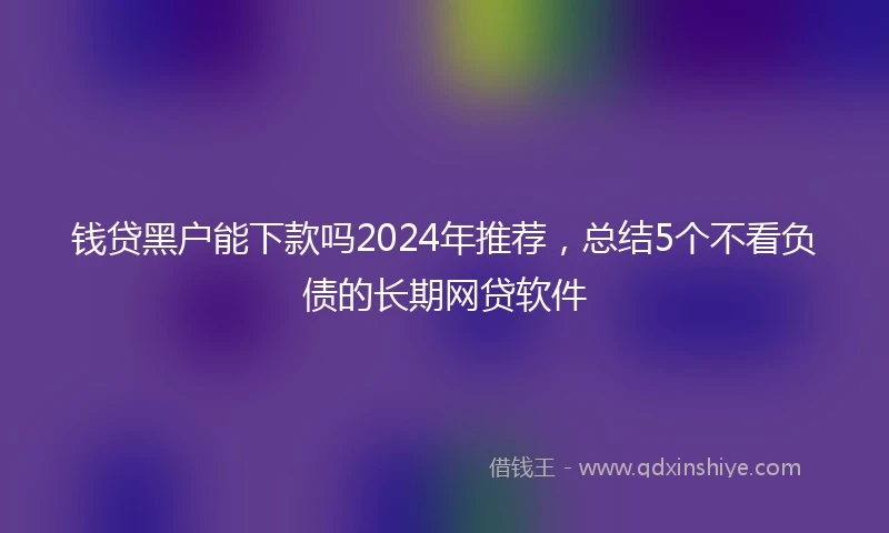 钱贷黑户能下款吗2024年推荐，总结5个不看负债的长期网贷软件