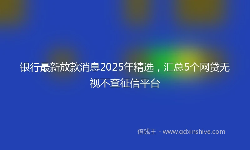 银行最新放款消息2025年精选，汇总5个网贷无视不查征信平台