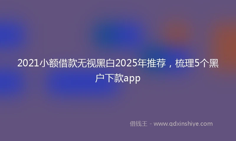 2021小额借款无视黑白2025年推荐，梳理5个黑户下款app