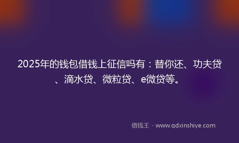 2025年的钱包借钱上征信吗有：替你还、功夫贷、滴水贷、微粒贷、e微贷等。